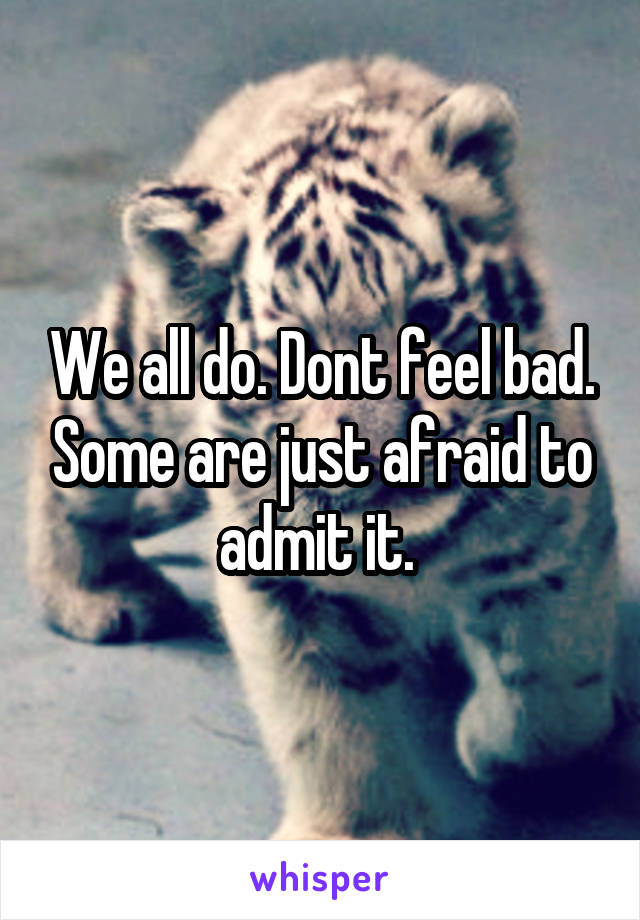 We all do. Dont feel bad. Some are just afraid to admit it. 