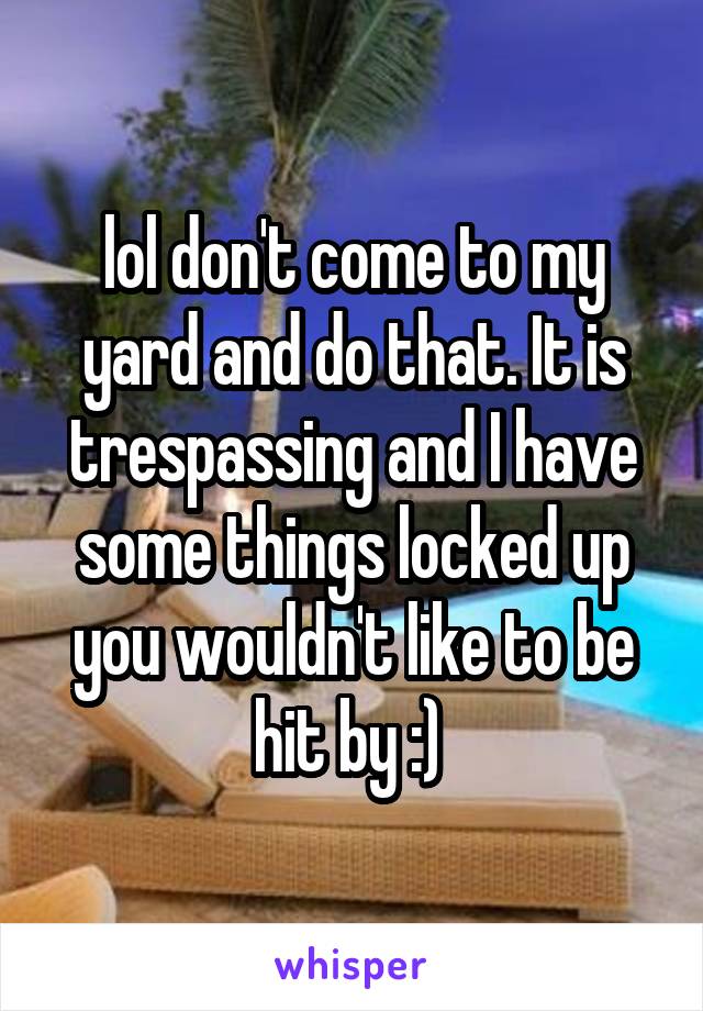lol don't come to my yard and do that. It is trespassing and I have some things locked up you wouldn't like to be hit by :) 