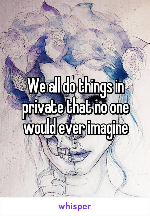 We all do things in private that no one would ever imagine