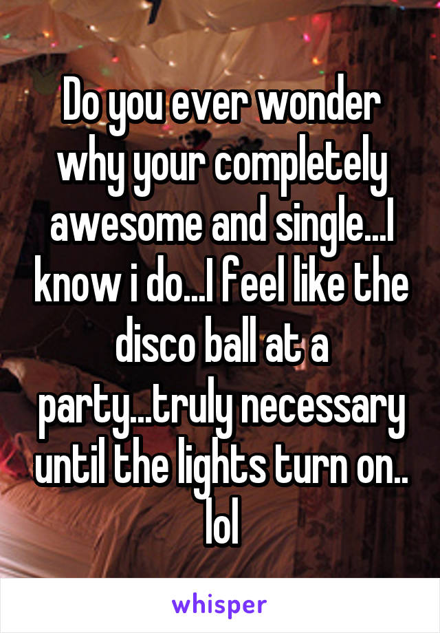 Do you ever wonder why your completely awesome and single...I know i do...I feel like the disco ball at a party...truly necessary until the lights turn on.. lol