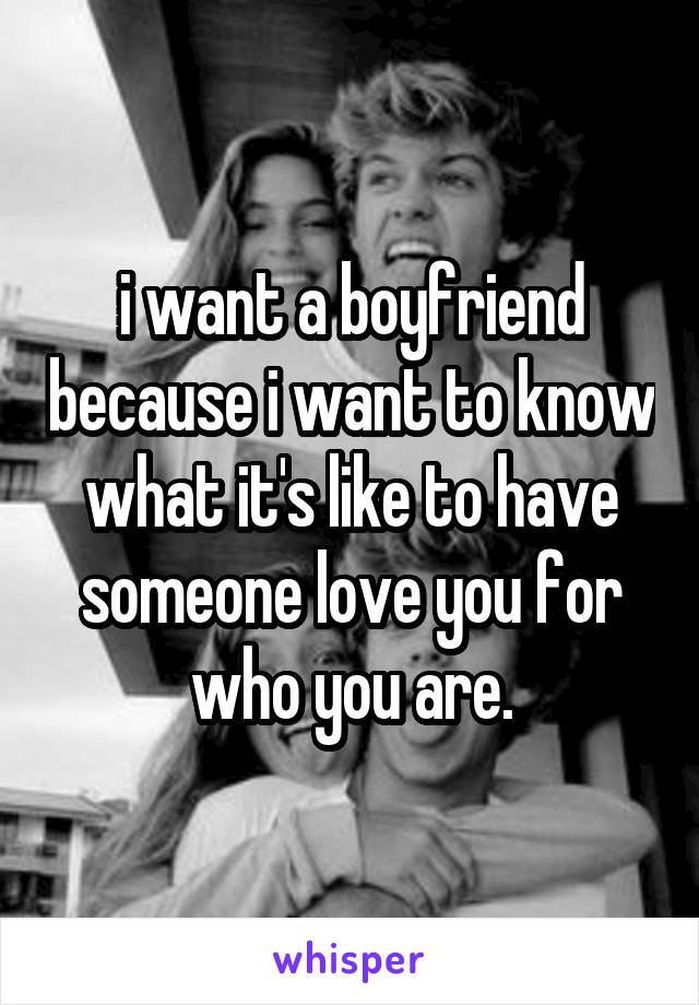 i want a boyfriend because i want to know what it's like to have someone love you for who you are.