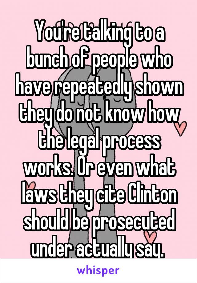 You're talking to a bunch of people who have repeatedly shown they do not know how the legal process works. Or even what laws they cite Clinton should be prosecuted under actually say. 
