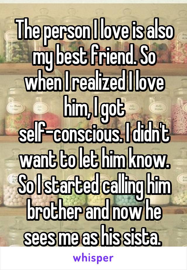 The person I love is also my best friend. So when I realized I love him, I got self-conscious. I didn't want to let him know. So I started calling him brother and now he sees me as his sista. 