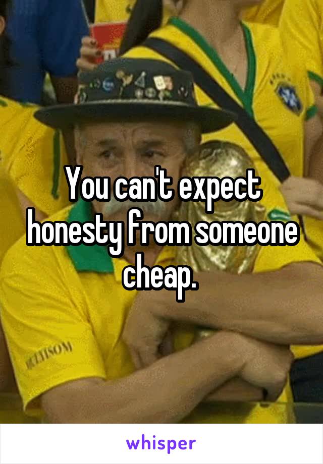 You can't expect honesty from someone cheap. 