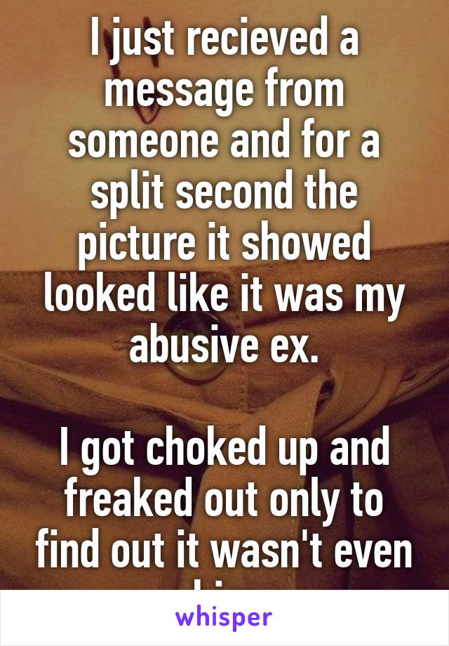 I just recieved a message from someone and for a split second the picture it showed looked like it was my abusive ex.

I got choked up and freaked out only to find out it wasn't even him