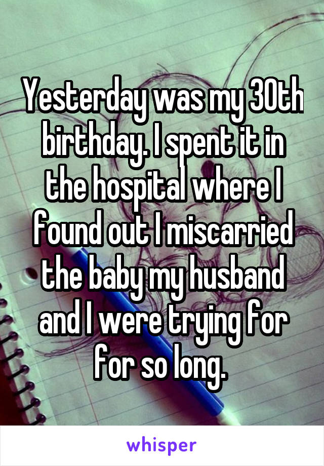 Yesterday was my 30th birthday. I spent it in the hospital where I found out I miscarried the baby my husband and I were trying for for so long. 