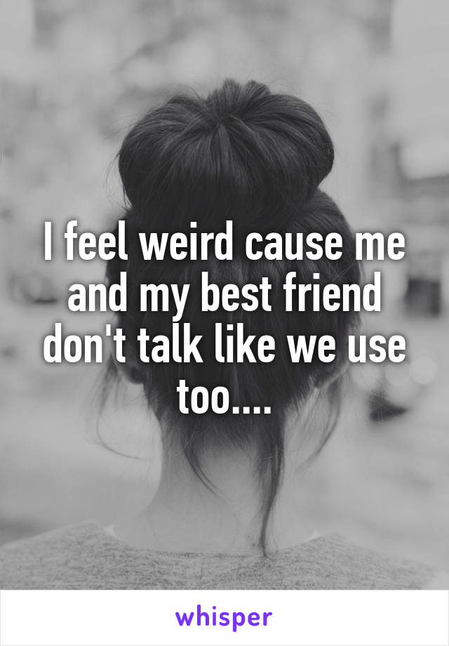 I feel weird cause me and my best friend don't talk like we use too....