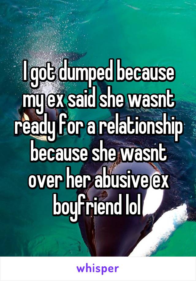 I got dumped because my ex said she wasnt ready for a relationship because she wasnt over her abusive ex boyfriend lol 