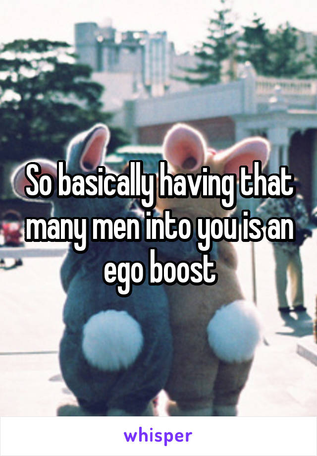 So basically having that many men into you is an ego boost