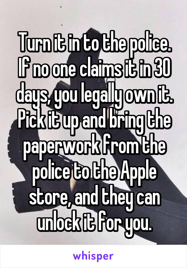 Turn it in to the police. If no one claims it in 30 days, you legally own it. Pick it up and bring the paperwork from the police to the Apple store, and they can unlock it for you.