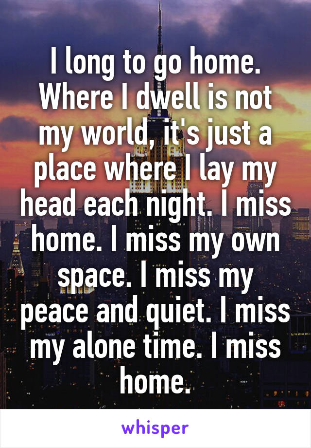 I long to go home. Where I dwell is not my world, it's just a place where I lay my head each night. I miss home. I miss my own space. I miss my peace and quiet. I miss my alone time. I miss home.