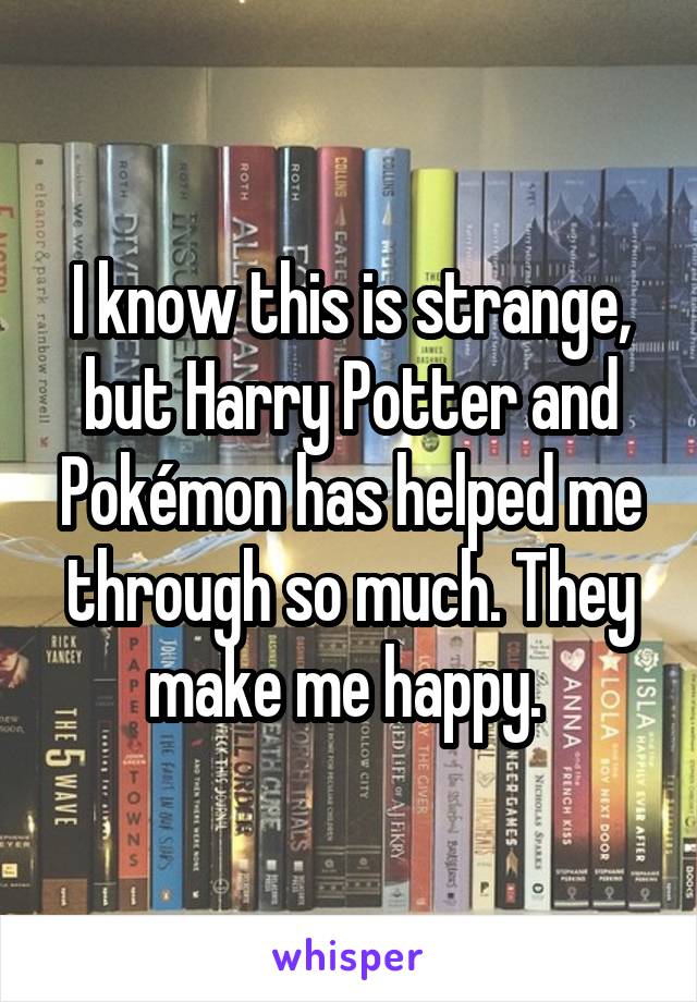 I know this is strange, but Harry Potter and Pokémon has helped me through so much. They make me happy. 