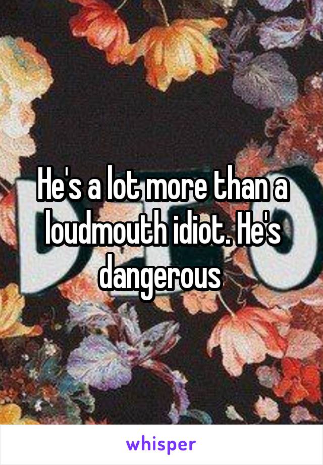 He's a lot more than a loudmouth idiot. He's dangerous 