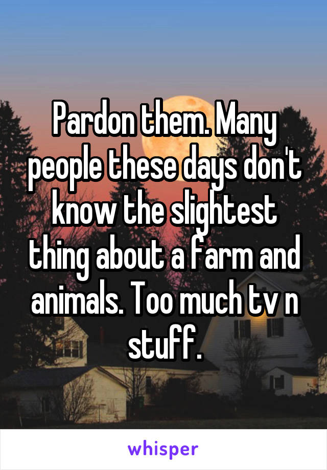 Pardon them. Many people these days don't know the slightest thing about a farm and animals. Too much tv n stuff.