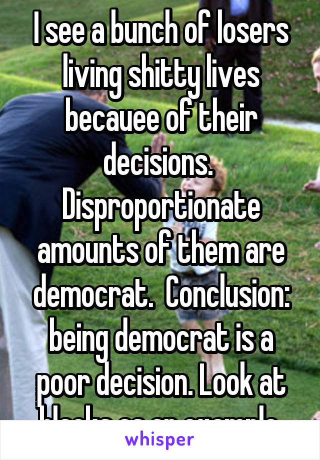 I see a bunch of losers living shitty lives becauee of their decisions.  Disproportionate amounts of them are democrat.  Conclusion: being democrat is a poor decision. Look at blacks as an example.