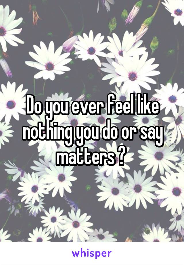 Do you ever feel like nothing you do or say matters ? 