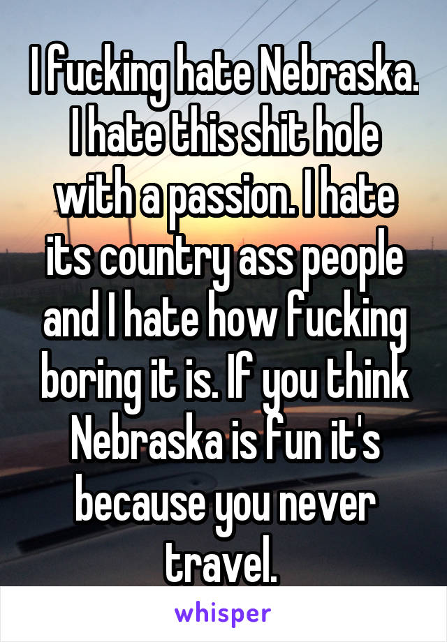I fucking hate Nebraska. I hate this shit hole with a passion. I hate its country ass people and I hate how fucking boring it is. If you think Nebraska is fun it's because you never travel. 