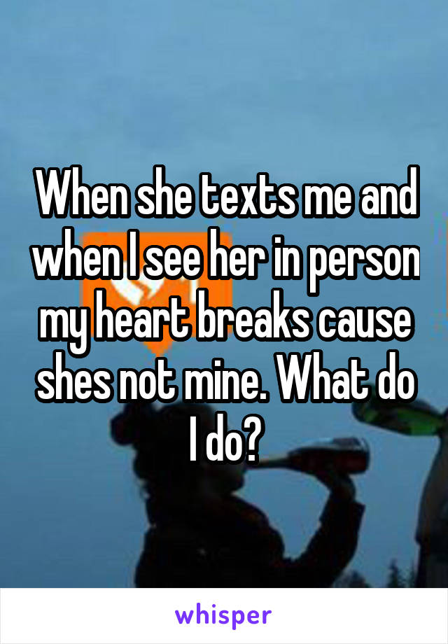 When she texts me and when I see her in person my heart breaks cause shes not mine. What do I do?