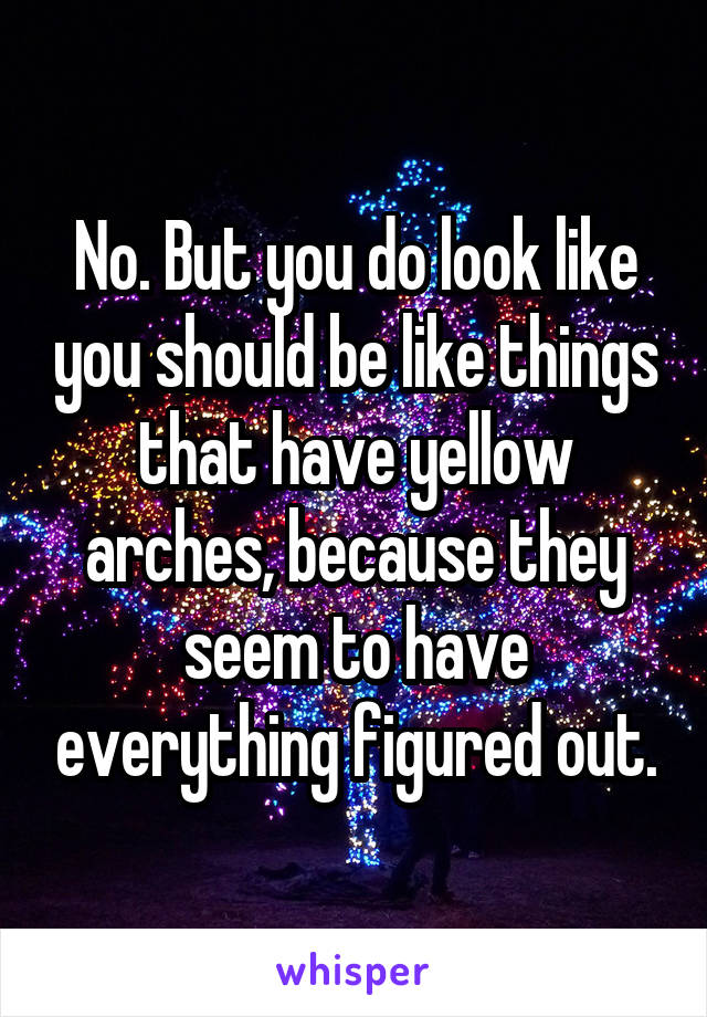No. But you do look like you should be like things that have yellow arches, because they seem to have everything figured out.