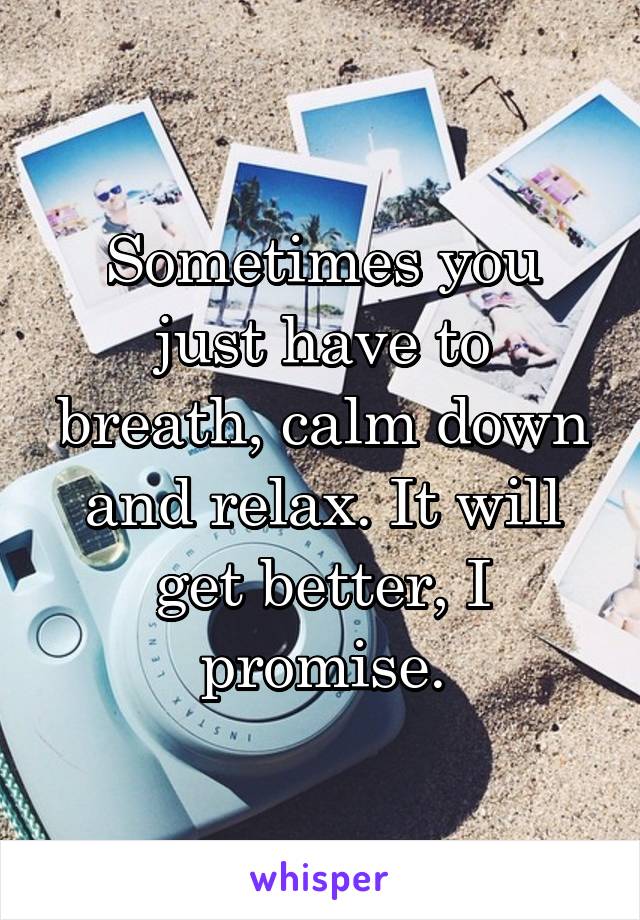 Sometimes you just have to breath, calm down and relax. It will get better, I promise.