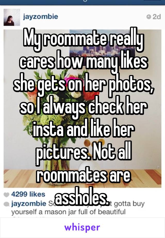 My roommate really cares how many likes she gets on her photos, so I always check her insta and like her pictures. Not all roommates are assholes. 