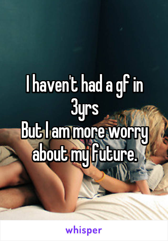 I haven't had a gf in 3yrs
But I am more worry about my future.