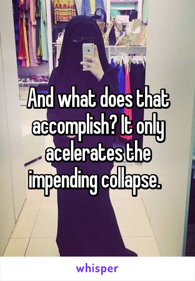 And what does that accomplish? It only acelerates the impending collapse.  