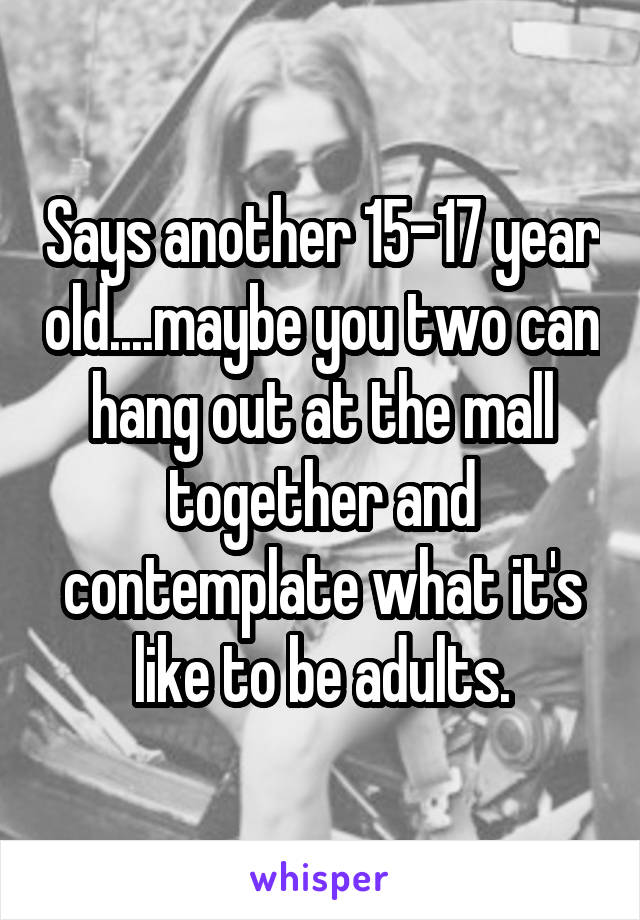 Says another 15-17 year old....maybe you two can hang out at the mall together and contemplate what it's like to be adults.