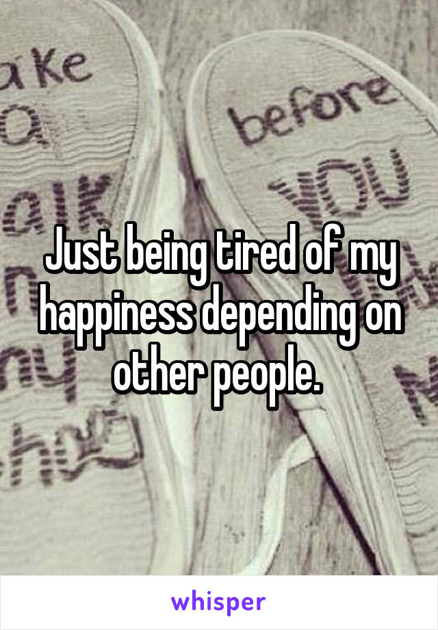 Just being tired of my happiness depending on other people. 