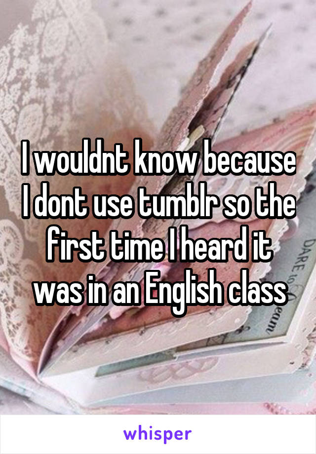 I wouldnt know because I dont use tumblr so the first time I heard it was in an English class