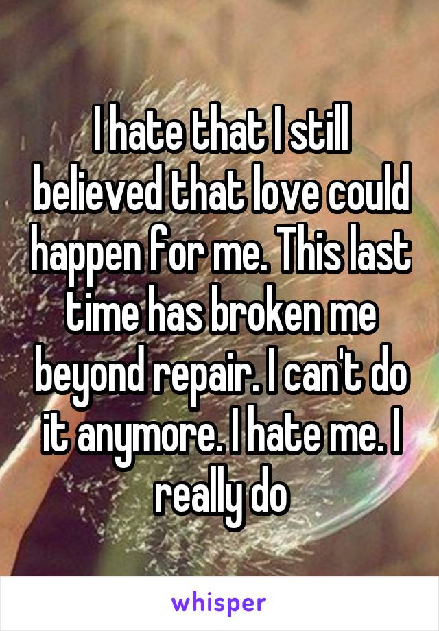 I hate that I still believed that love could happen for me. This last time has broken me beyond repair. I can't do it anymore. I hate me. I really do
