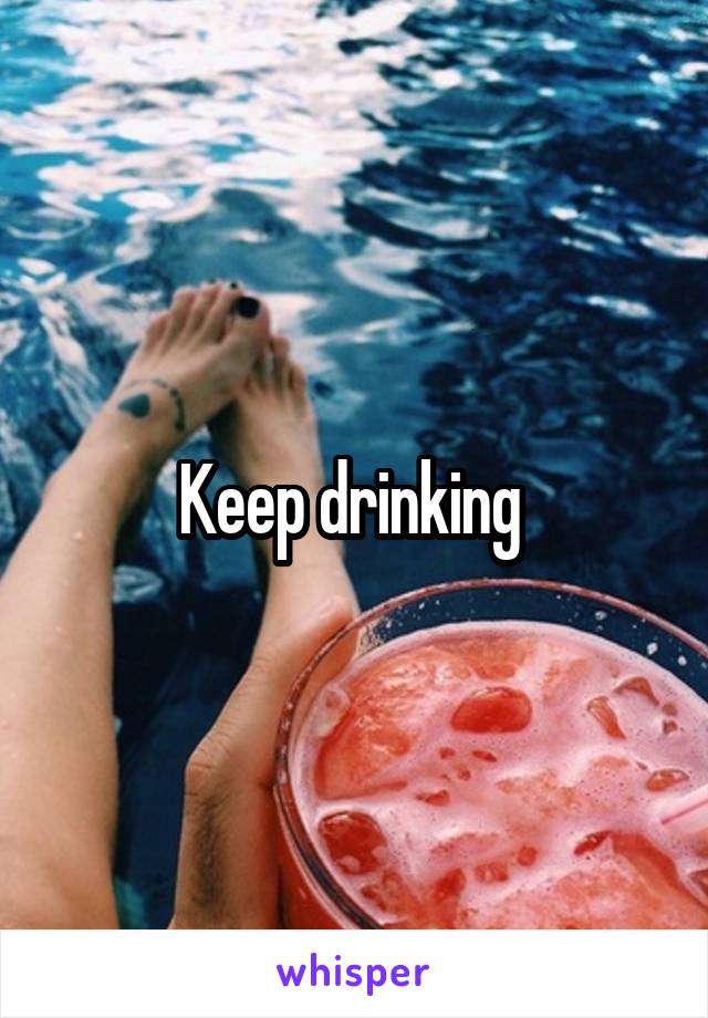 Keep drinking 