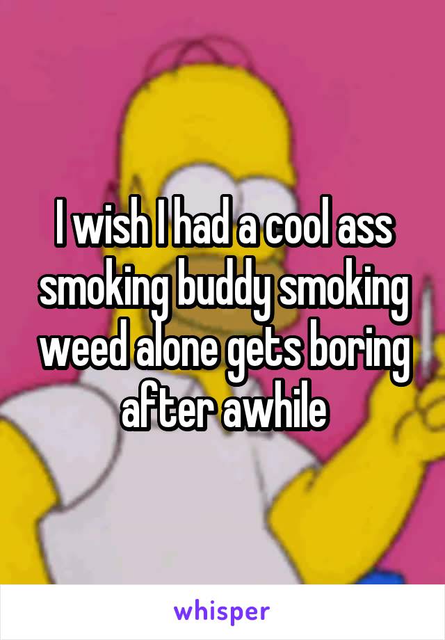 I wish I had a cool ass smoking buddy smoking weed alone gets boring after awhile