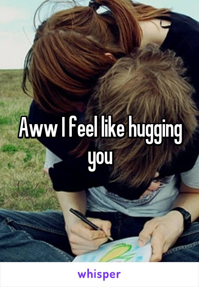 Aww I feel like hugging you