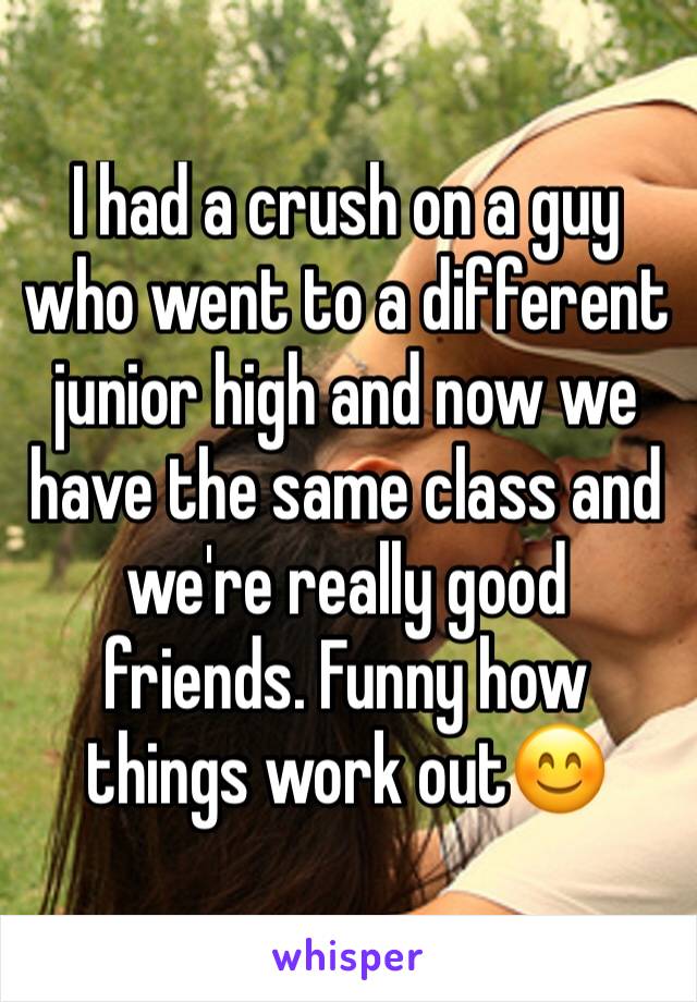 I had a crush on a guy who went to a different junior high and now we have the same class and we're really good friends. Funny how things work out😊