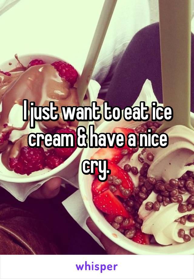 I just want to eat ice cream & have a nice cry. 
