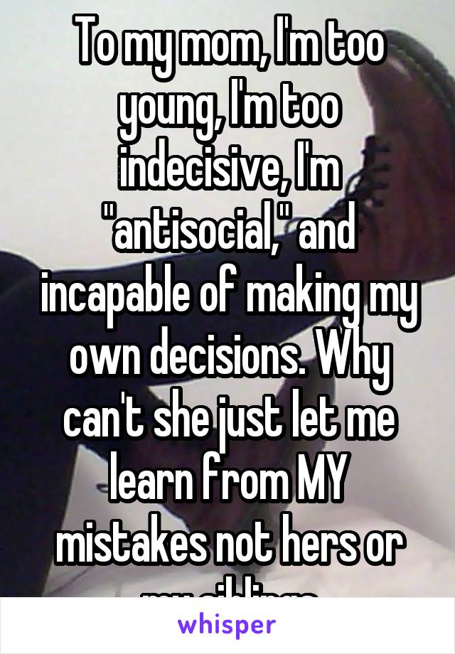 To my mom, I'm too young, I'm too indecisive, I'm "antisocial," and incapable of making my own decisions. Why can't she just let me learn from MY mistakes not hers or my siblings