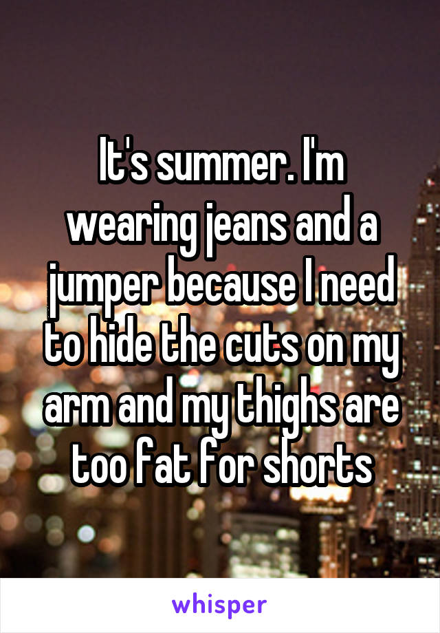 It's summer. I'm wearing jeans and a jumper because I need to hide the cuts on my arm and my thighs are too fat for shorts