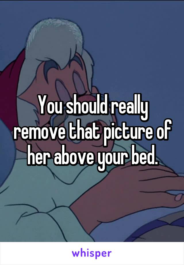 You should really remove that picture of her above your bed.