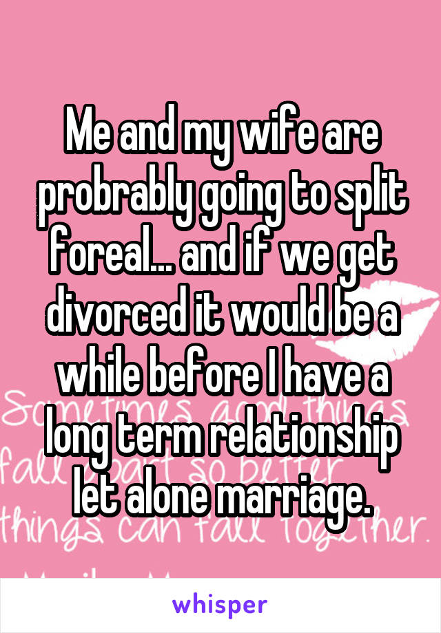Me and my wife are probrably going to split foreal... and if we get divorced it would be a while before I have a long term relationship let alone marriage.