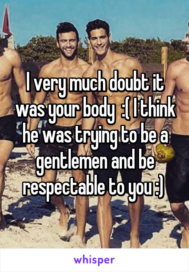 I very much doubt it was your body  :( I think he was trying to be a gentlemen and be respectable to you :) 
