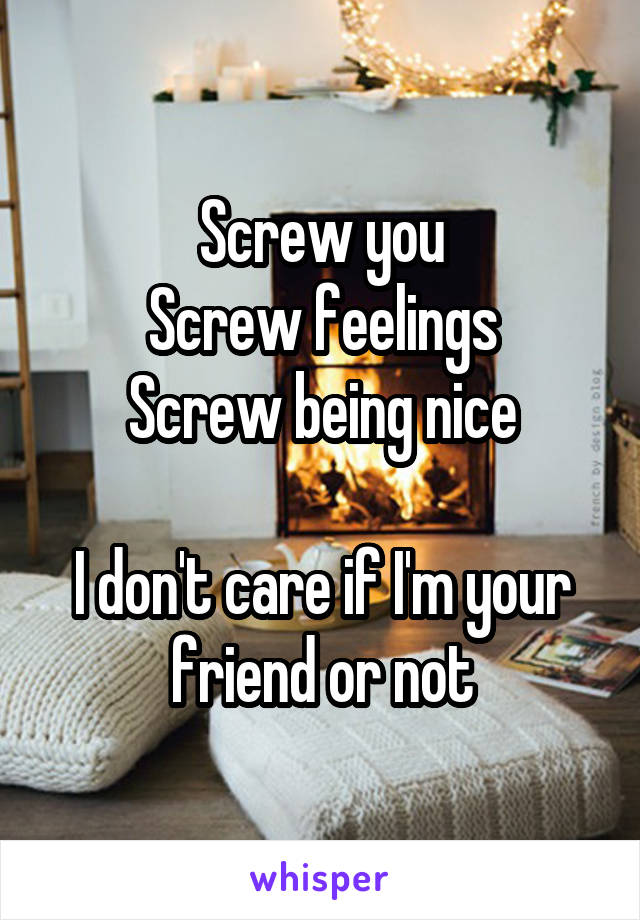 Screw you
Screw feelings
Screw being nice

I don't care if I'm your friend or not
