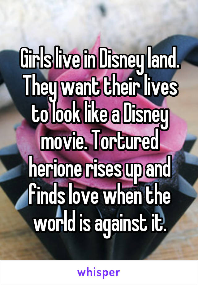 Girls live in Disney land. They want their lives to look like a Disney movie. Tortured herione rises up and finds love when the world is against it.