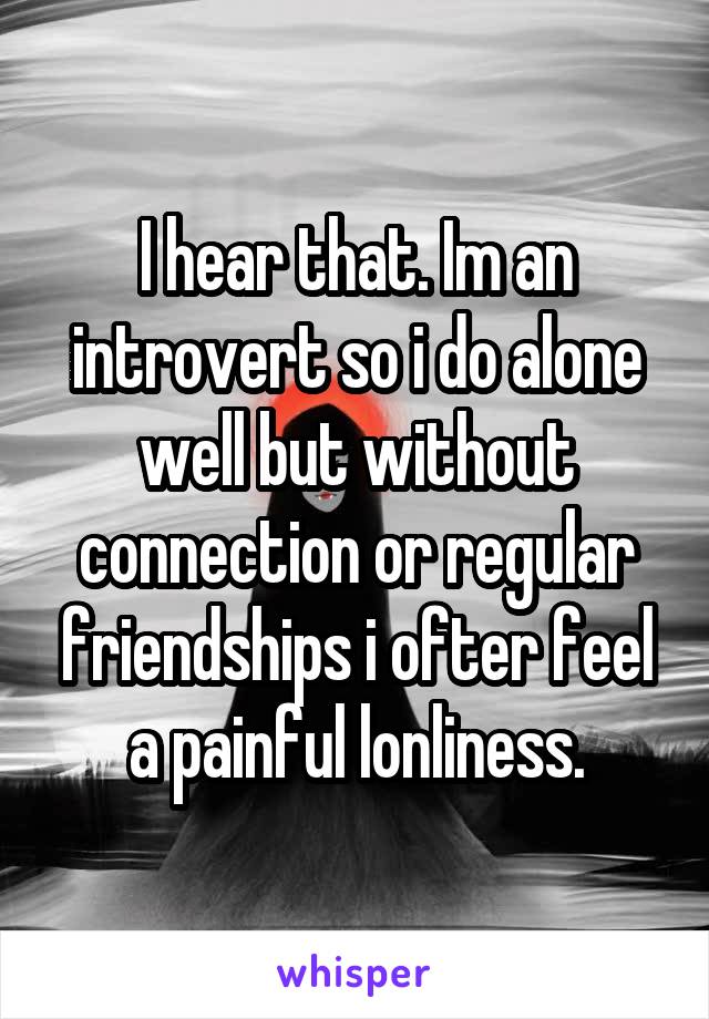 I hear that. Im an introvert so i do alone well but without connection or regular friendships i ofter feel a painful lonliness.