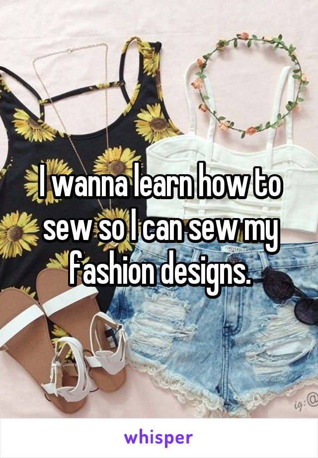 I wanna learn how to sew so I can sew my fashion designs.