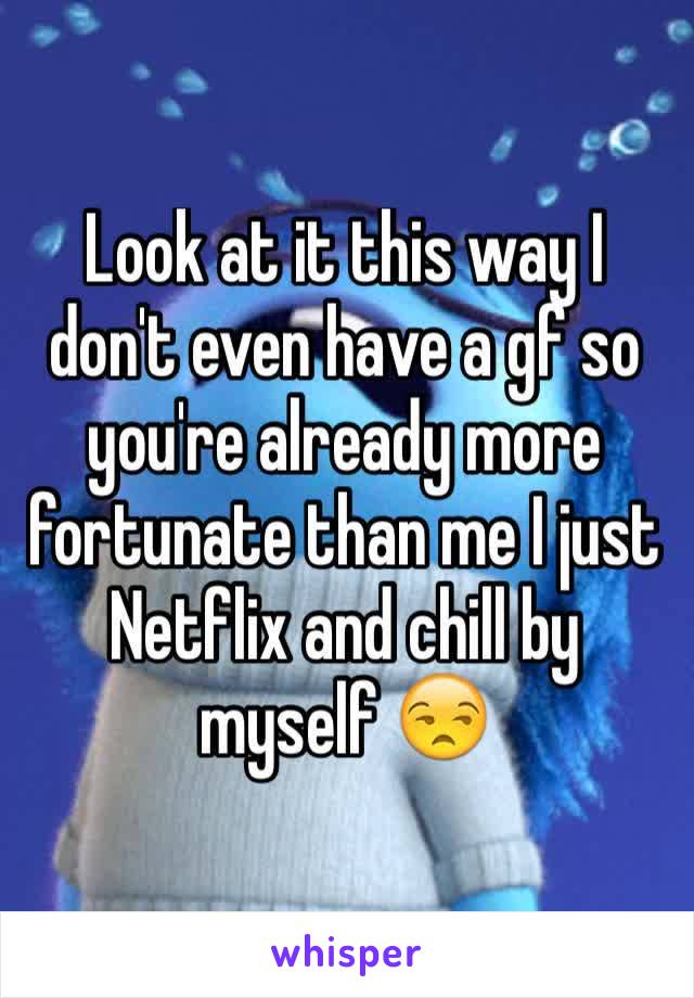Look at it this way I don't even have a gf so you're already more fortunate than me I just Netflix and chill by myself 😒