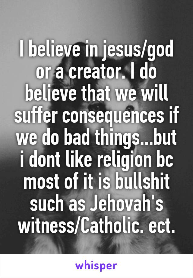 I believe in jesus/god or a creator. I do believe that we will suffer consequences if we do bad things...but i dont like religion bc most of it is bullshit such as Jehovah's witness/Catholic. ect.