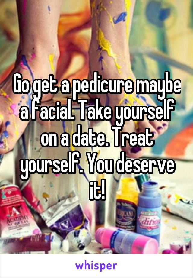Go get a pedicure maybe a facial. Take yourself on a date. Treat yourself. You deserve it!