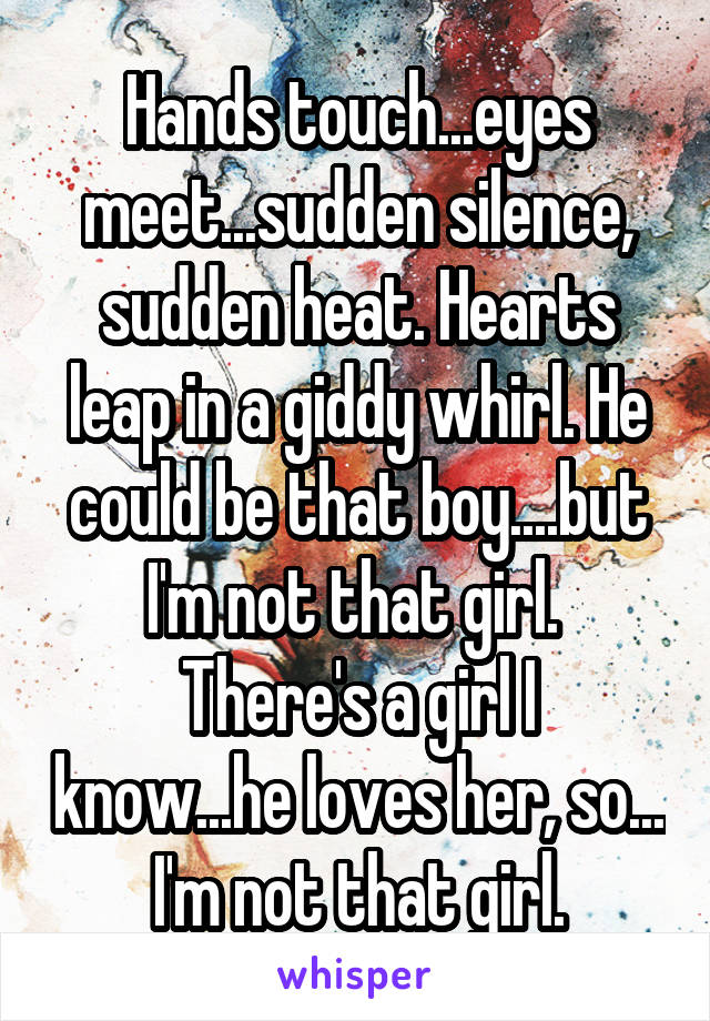Hands touch...eyes meet...sudden silence, sudden heat. Hearts leap in a giddy whirl. He could be that boy....but I'm not that girl. 
There's a girl I know...he loves her, so... I'm not that girl.