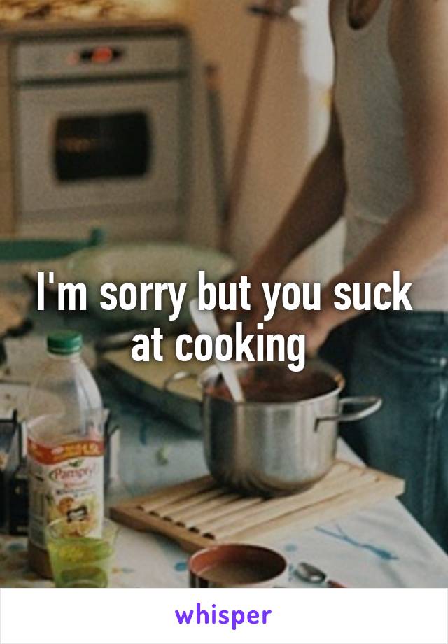 I'm sorry but you suck at cooking 